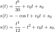 \[\begin{split}s(t) &= \frac{t^6}{30}+ v_0t + s_0\\s(t) &= -\cos t + v_0t + s_0\\s(t) &= \frac{t^4}{12} - t^2+ v_0t + s_0.\end{split}\]