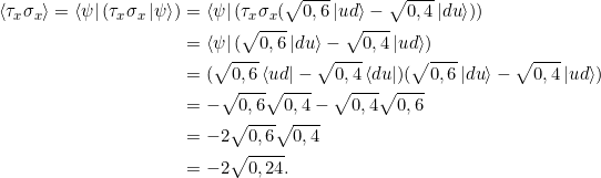 \[ \begin{split}\braket{\tau_x \sigma_x} = \bra{\psi} (\tau_x \sigma_x\ket{\psi}) &= \bra{\psi} (\tau_x \sigma_x (\sqrt{0,6} \ket{ud} - \sqrt{0,4} \ket{du}) ) \\&= \bra{\psi} ( \sqrt{0,6} \ket{du} -  \sqrt{0,4} \ket{ud})\\&=(\sqrt{0,6} \bra{ud} - \sqrt{0,4} \bra{du} )(\sqrt{0,6} \ket{du} - \sqrt{0,4} \ket{ud}) \\&=-\sqrt{0,6}\sqrt{0,4} - \sqrt{0,4} \sqrt{0,6}\\&= -2 \sqrt{0,6}\sqrt{0,4} \\ &= -2 \sqrt{0,24}.\end{split}\]